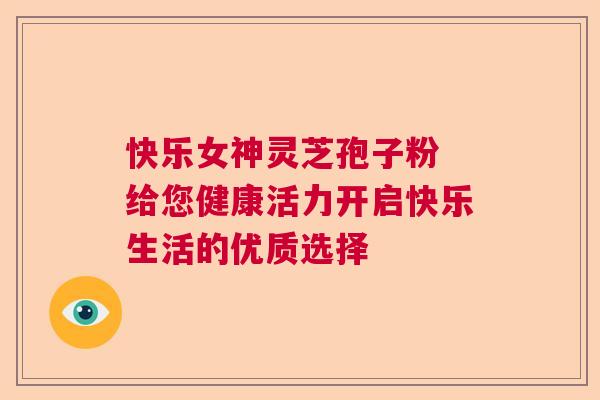 快乐女神灵芝孢子粉 给您健康活力开启快乐生活的优质选择 快乐女神灵芝孢子粉 给您健康活力开启快乐生活的优质选择