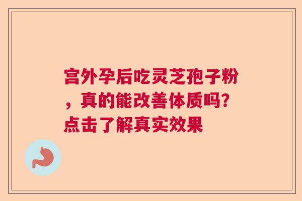 宫外孕后吃灵芝孢子粉,真的能改善体质吗?点击了解真实效果 宫外孕后吃灵芝孢子粉,真的能改善体质吗?点击了解真实效果