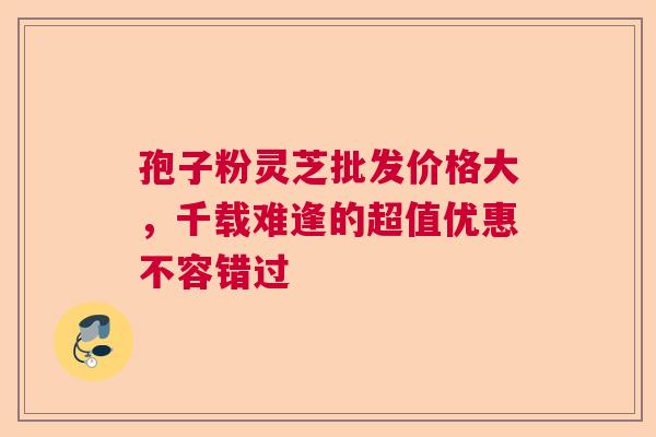 孢子粉灵芝批发价格大,千载难逢的超值优惠不容错过 孢子粉灵芝批发价格大,千载难逢的超值优惠不容错过