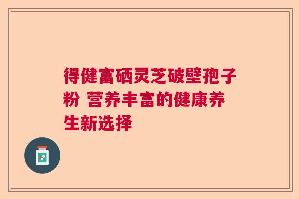 得健富硒灵芝破壁孢子粉 营养丰富的健康养生新选择 得健富硒灵芝破壁孢子粉 营养丰富的健康养生新选择
