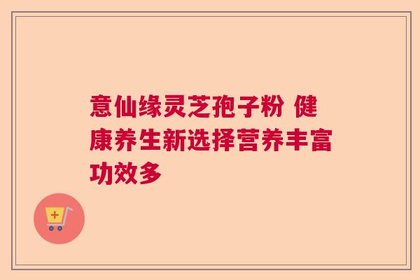 意仙缘灵芝孢子粉 健康养生新选择营养丰富功效多 意仙缘灵芝孢子粉 健康养生新选择营养丰富功效多