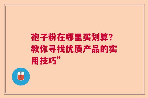 孢子粉在哪里买划算?教你寻找优质产品的实用技巧” 孢子粉在哪里买划算?教你寻找优质产品的实用技巧”