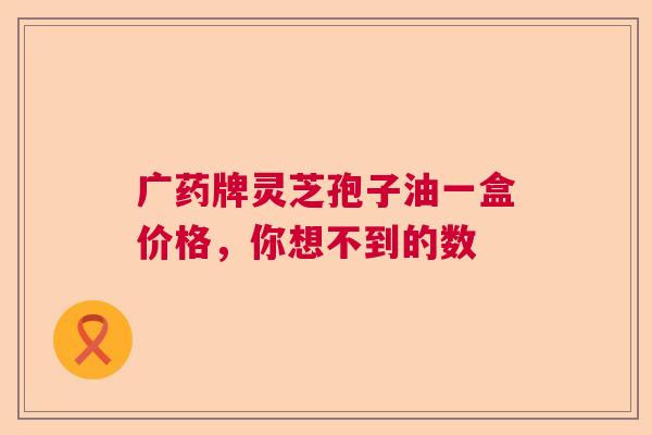 广药牌灵芝孢子油一盒价格,你想不到的数 广药牌灵芝孢子油一盒价格,你想不到的数