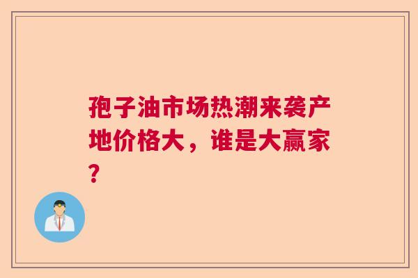 孢子油市场热潮来袭产地价格大,谁是大赢家? 孢子油市场热潮来袭产地价格大,谁是大赢家?