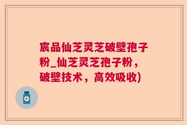 宸品仙芝灵芝破壁孢子粉_仙芝灵芝孢子粉,破壁技术,高效吸收) 宸品仙芝灵芝破壁孢子粉_仙芝灵芝孢子粉,破壁技术,高效吸收)