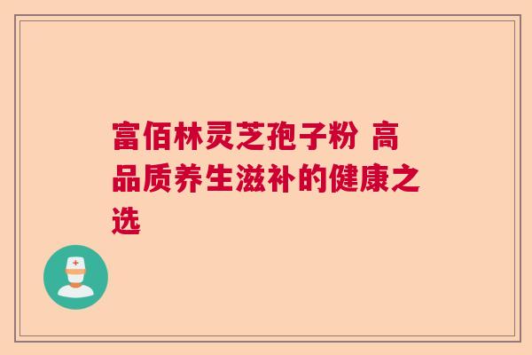 富佰林灵芝孢子粉 高品质养生滋补的健康之选 富佰林灵芝孢子粉 高品质养生滋补的健康之选