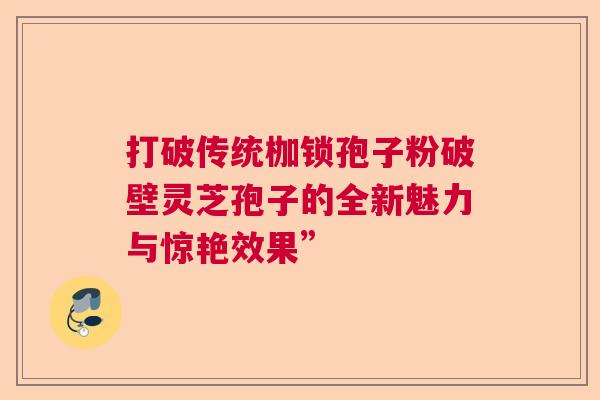 打破传统枷锁孢子粉破壁灵芝孢子的全新魅力与惊艳效果” 打破传统枷锁孢子粉破壁灵芝孢子的全新魅力与惊艳效果”