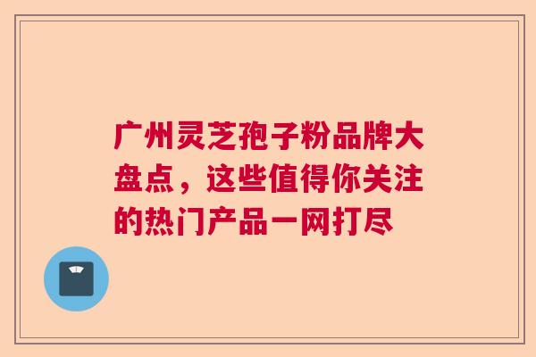 广州灵芝孢子粉品牌大盘点,这些值得你关注的热门产品一网打尽 广州灵芝孢子粉品牌大盘点,这些值得你关注的热门产品一网打尽