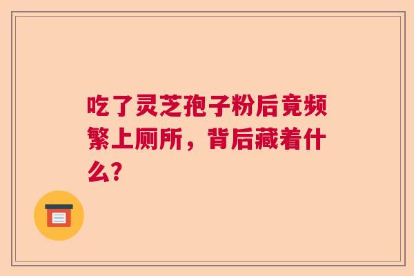 吃了灵芝孢子粉后竟频繁上厕所,背后藏着什么? 吃了灵芝孢子粉后竟频繁上厕所,背后藏着什么?
