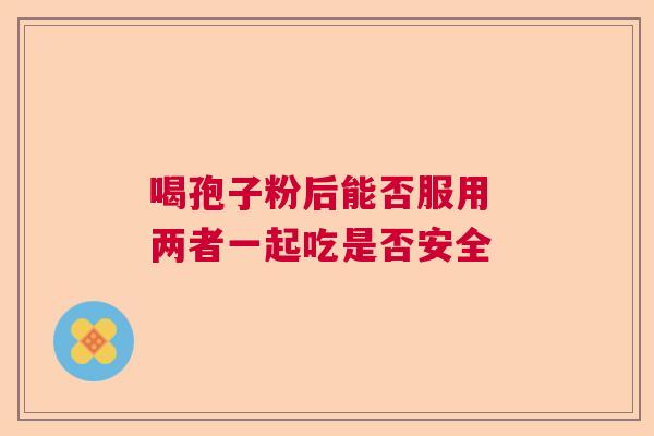 喝孢子粉后能否服用 两者一起吃是否安全 喝孢子粉后能否服用 两者一起吃是否安全