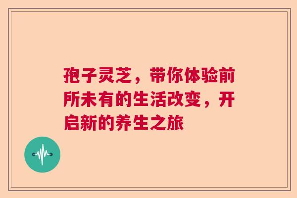 孢子灵芝,带你体验前所未有的生活改变,开启新的养生之旅 孢子灵芝,带你体验前所未有的生活改变,开启新的养生之旅