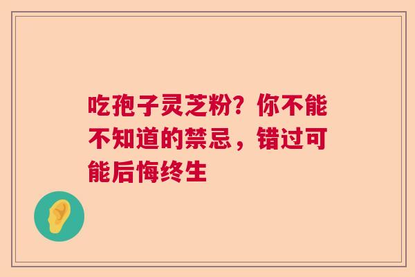 吃孢子灵芝粉?你不能不知道的禁忌,错过可能后悔终生 吃孢子灵芝粉?你不能不知道的禁忌,错过可能后悔终生