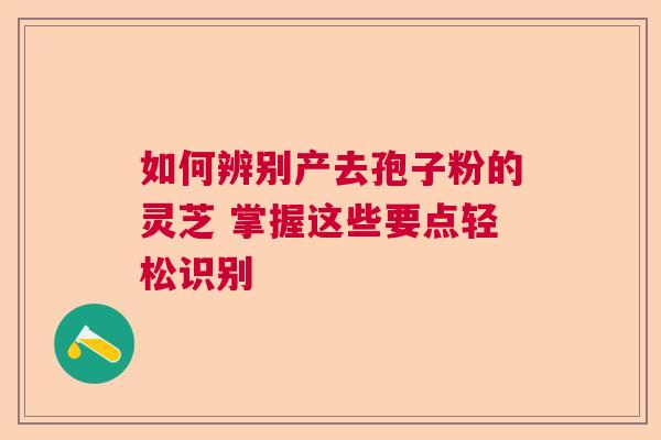 如何辨别产去孢子粉的灵芝 掌握这些要点轻松识别 如何辨别产去孢子粉的灵芝 掌握这些要点轻松识别
