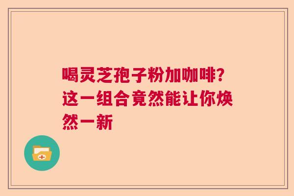 喝灵芝孢子粉加咖啡?这一组合竟然能让你焕然一新 喝灵芝孢子粉加咖啡?这一组合竟然能让你焕然一新