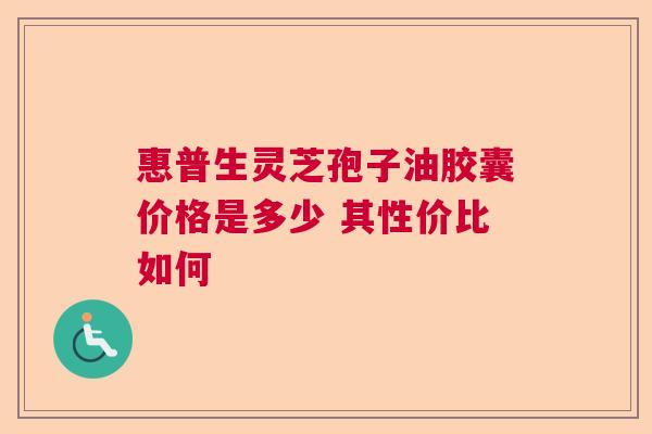 惠普生灵芝孢子油胶囊价格是多少 其性价比如何 惠普生灵芝孢子油胶囊价格是多少 其性价比如何