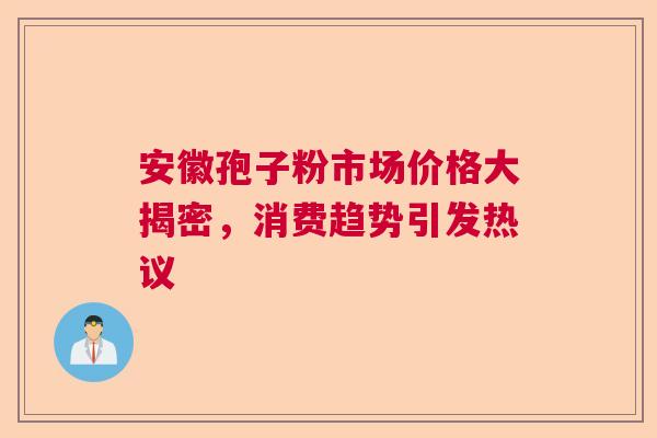 安徽孢子粉市场价格大揭密,消费趋势引发热议 安徽孢子粉市场价格大揭密,消费趋势引发热议