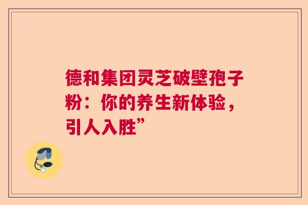 德和集团灵芝破壁孢子粉:你的养生新体验,引人入胜” 德和集团灵芝破壁孢子粉:你的养生新体验,引人入胜”