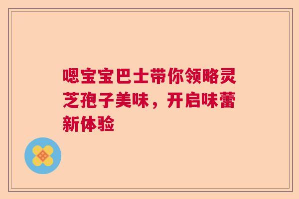 嗯宝宝巴士带你领略灵芝孢子美味,开启味蕾新体验 嗯宝宝巴士带你领略灵芝孢子美味,开启味蕾新体验