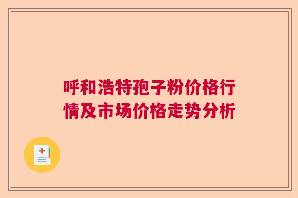 呼和浩特孢子粉价格行情及市场价格走势分析 呼和浩特孢子粉价格行情及市场价格走势分析