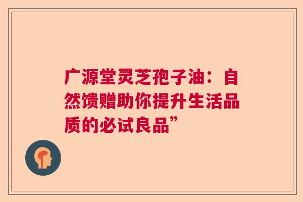 广源堂灵芝孢子油:自然馈赠助你提升生活品质的必试良品” 广源堂灵芝孢子油:自然馈赠助你提升生活品质的必试良品”