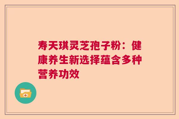 寿天琪灵芝孢子粉:健康养生新选择蕴含多种营养功效 寿天琪灵芝孢子粉:健康养生新选择蕴含多种营养功效
