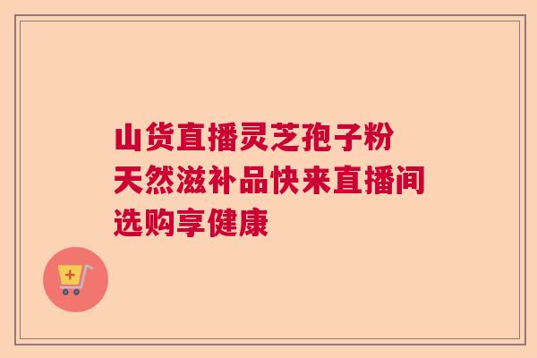 山货直播灵芝孢子粉 天然滋补品快来直播间选购享健康 山货直播灵芝孢子粉 天然滋补品快来直播间选购享健康