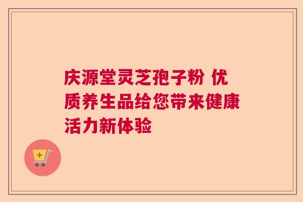 庆源堂灵芝孢子粉 优质养生品给您带来健康活力新体验 庆源堂灵芝孢子粉 优质养生品给您带来健康活力新体验