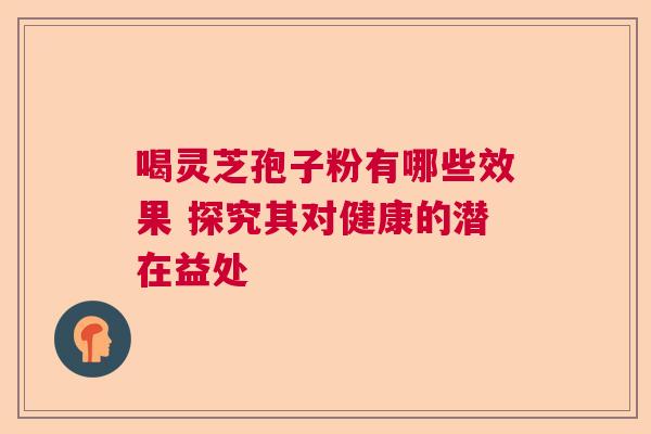 喝灵芝孢子粉有哪些效果 探究其对健康的潜在益处 喝灵芝孢子粉有哪些效果 探究其对健康的潜在益处