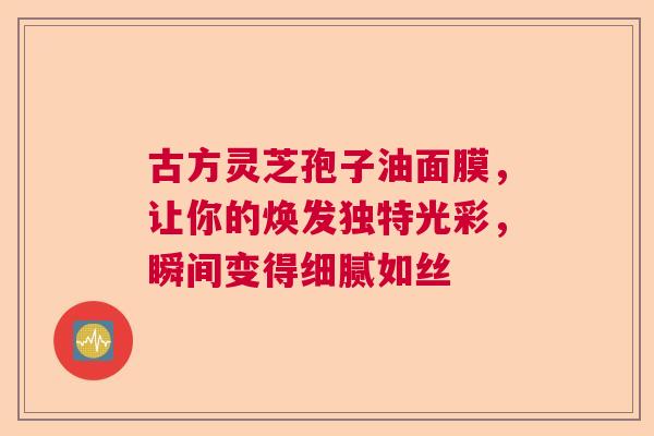 古方灵芝孢子油面膜,让你的焕发独特光彩,瞬间变得细腻如丝 古方灵芝孢子油面膜,让你的焕发独特光彩,瞬间变得细腻如丝