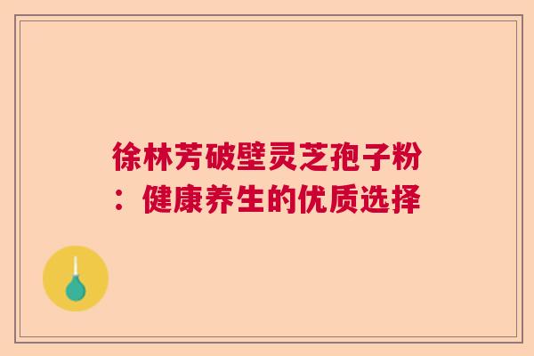 徐林芳破壁灵芝孢子粉:健康养生的优质选择 徐林芳破壁灵芝孢子粉:健康养生的优质选择