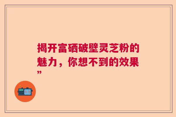 揭开富硒破壁灵芝粉的魅力,你想不到的效果” 揭开富硒破壁灵芝粉的魅力,你想不到的效果”