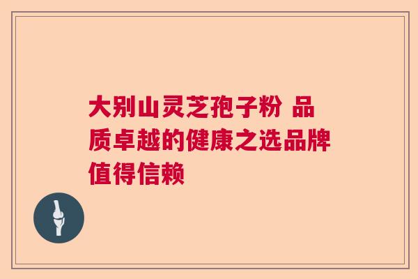 大别山灵芝孢子粉 品质卓越的健康之选品牌值得信赖 大别山灵芝孢子粉 品质卓越的健康之选品牌值得信赖