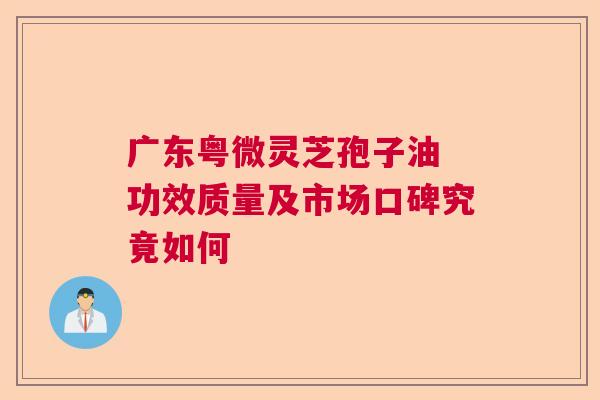 广东粤微灵芝孢子油 功效质量及市场口碑究竟如何 广东粤微灵芝孢子油 功效质量及市场口碑究竟如何