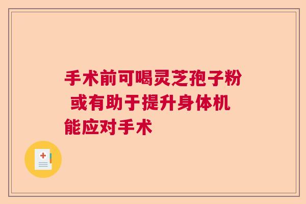 手术前可喝灵芝孢子粉 或有助于提升身体机能应对手术 手术前可喝灵芝孢子粉 或有助于提升身体机能应对手术