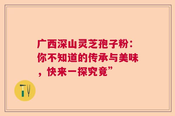 广西深山灵芝孢子粉:你不知道的传承与美味,快来一探究竟” 广西深山灵芝孢子粉:你不知道的传承与美味,快来一探究竟”