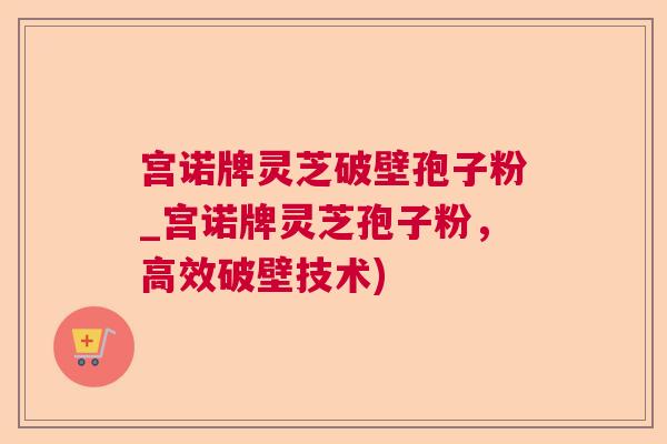 宫诺牌灵芝破壁孢子粉_宫诺牌灵芝孢子粉,高效破壁技术) 宫诺牌灵芝破壁孢子粉_宫诺牌灵芝孢子粉,高效破壁技术)