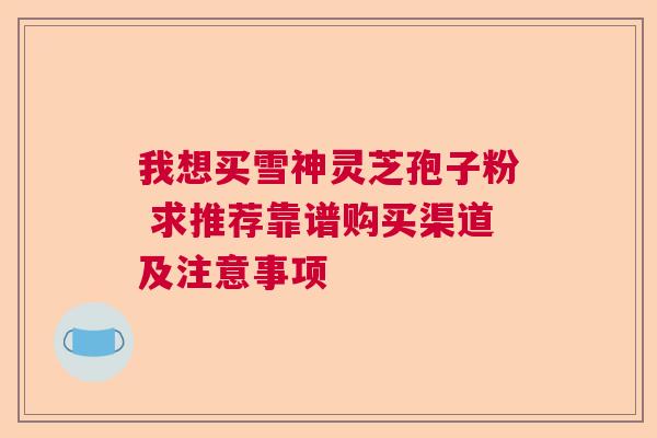我想买雪神灵芝孢子粉 求推荐靠谱购买渠道及注意事项 我想买雪神灵芝孢子粉 求推荐靠谱购买渠道及注意事项