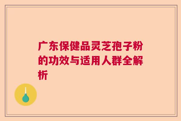 广东保健品灵芝孢子粉的功效与适用人群全解析 广东保健品灵芝孢子粉的功效与适用人群全解析