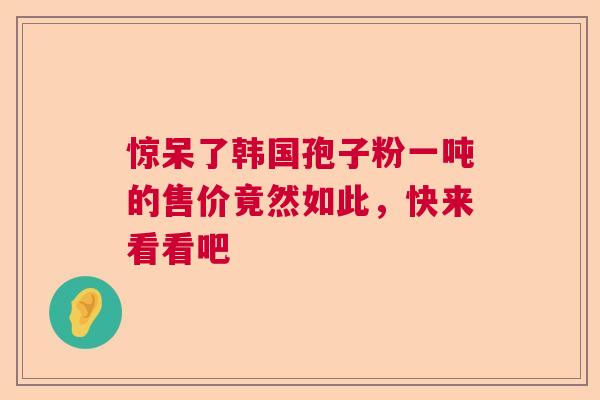 惊呆了韩国孢子粉一吨的售价竟然如此,快来看看吧 惊呆了韩国孢子粉一吨的售价竟然如此,快来看看吧