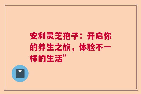 安利灵芝孢子:开启你的养生之旅,体验不一样的生活” 安利灵芝孢子:开启你的养生之旅,体验不一样的生活”