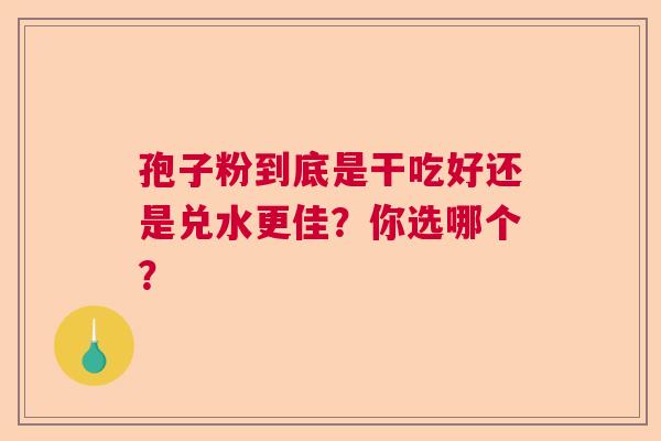 孢子粉到底是干吃好还是兑水更佳?你选哪个? 孢子粉到底是干吃好还是兑水更佳?你选哪个?