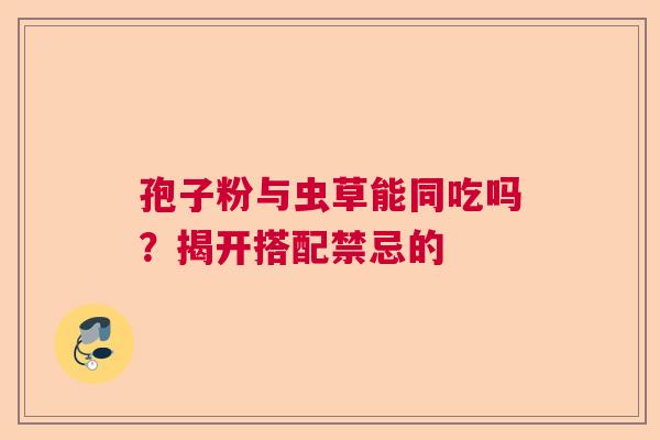 孢子粉与虫草能同吃吗?揭开搭配禁忌的 孢子粉与虫草能同吃吗?揭开搭配禁忌的