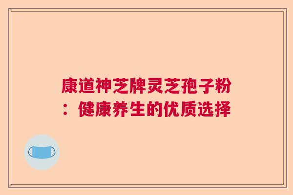 康道神芝牌灵芝孢子粉:健康养生的优质选择 康道神芝牌灵芝孢子粉:健康养生的优质选择