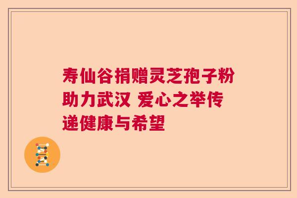 寿仙谷捐赠灵芝孢子粉助力武汉 爱心之举传递健康与希望 寿仙谷捐赠灵芝孢子粉助力武汉 爱心之举传递健康与希望