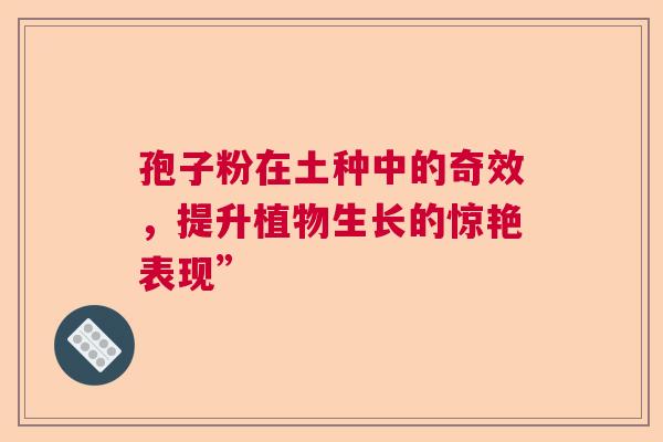 孢子粉在土种中的奇效,提升植物生长的惊艳表现” 孢子粉在土种中的奇效,提升植物生长的惊艳表现”