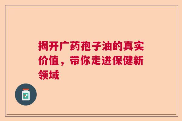 揭开广药孢子油的真实价值,带你走进保健新领域 揭开广药孢子油的真实价值,带你走进保健新领域