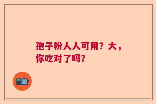 孢子粉人人可用?大,你吃对了吗? 孢子粉人人可用?大,你吃对了吗?