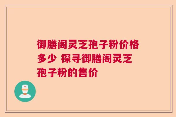 御膳阁灵芝孢子粉价格多少 探寻御膳阁灵芝孢子粉的售价 御膳阁灵芝孢子粉价格多少 探寻御膳阁灵芝孢子粉的售价
