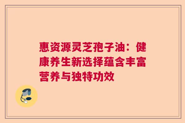 惠资源灵芝孢子油:健康养生新选择蕴含丰富营养与独特功效 惠资源灵芝孢子油:健康养生新选择蕴含丰富营养与独特功效