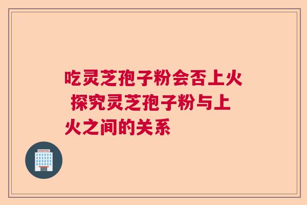 吃灵芝孢子粉会否上火 探究灵芝孢子粉与上火之间的关系 吃灵芝孢子粉会否上火 探究灵芝孢子粉与上火之间的关系